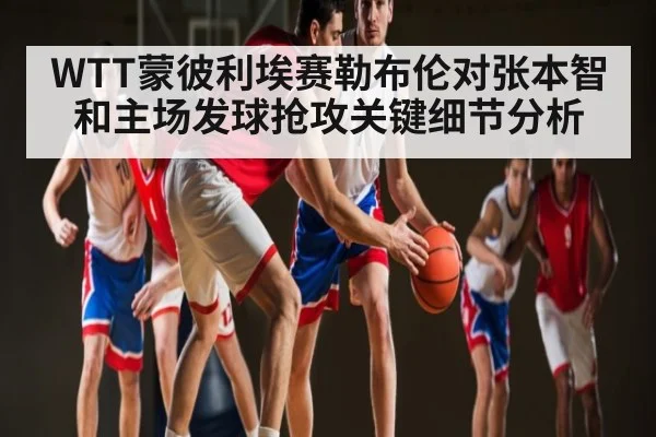 WTT蒙彼利埃赛勒布伦对张本智和主场发球抢攻关键细节分析