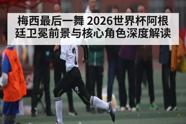 梅西最后一舞 2026世界杯阿根廷卫冕前景与核心角色深度解读