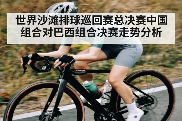 世界沙滩排球巡回赛总决赛中国组合对巴西组合决赛走势分析