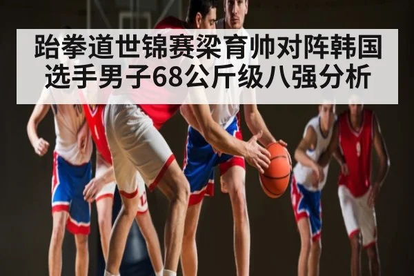 跆拳道世锦赛梁育帅对阵韩国选手男子68公斤级八强分析